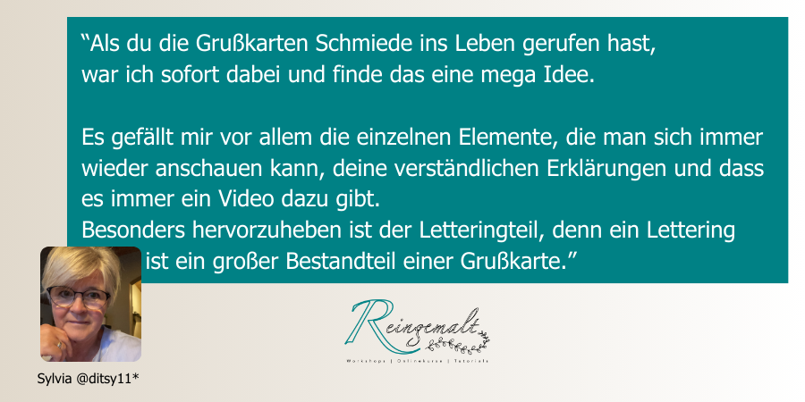 “Als du die Grußkarten Schmiede ins Leben gerufen hast, war ich sofort dabei und finde das eine mega Idee. Es gefällt mir vor allem die einzelnen Elemente, die man sich immer wieder anschauen kann, deine verständlichen Erklärungen und dass es immer ein Video dazu gibt. Besonders hervorzuheben ist der Letteringteil, denn ein Lettering ist ein großer Bestandteil einer Grußkarte.”